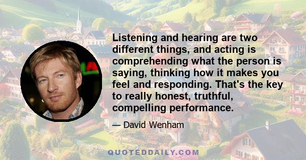 Listening and hearing are two different things, and acting is comprehending what the person is saying, thinking how it makes you feel and responding. That's the key to really honest, truthful, compelling performance.