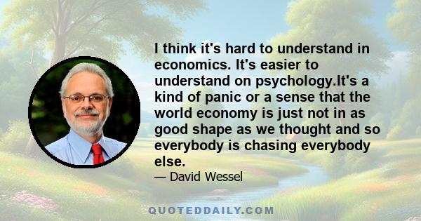 I think it's hard to understand in economics. It's easier to understand on psychology.It's a kind of panic or a sense that the world economy is just not in as good shape as we thought and so everybody is chasing