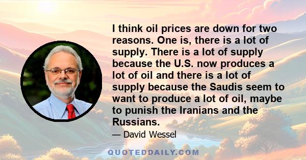 I think oil prices are down for two reasons. One is, there is a lot of supply. There is a lot of supply because the U.S. now produces a lot of oil and there is a lot of supply because the Saudis seem to want to produce