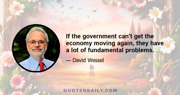 If the government can't get the economy moving again, they have a lot of fundamental problems.