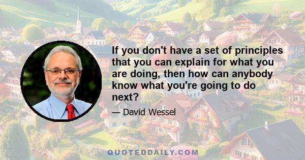 If you don't have a set of principles that you can explain for what you are doing, then how can anybody know what you're going to do next?