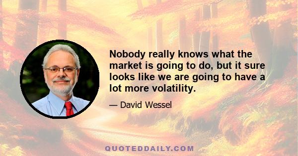 Nobody really knows what the market is going to do, but it sure looks like we are going to have a lot more volatility.