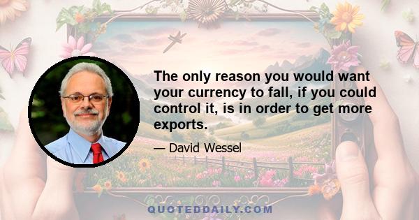 The only reason you would want your currency to fall, if you could control it, is in order to get more exports.