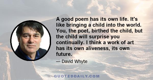 A good poem has its own life. It's like bringing a child into the world. You, the poet, birthed the child, but the child will surprise you continually. I think a work of art has its own aliveness, its own future.