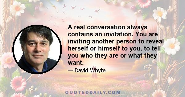 A real conversation always contains an invitation. You are inviting another person to reveal herself or himself to you, to tell you who they are or what they want.