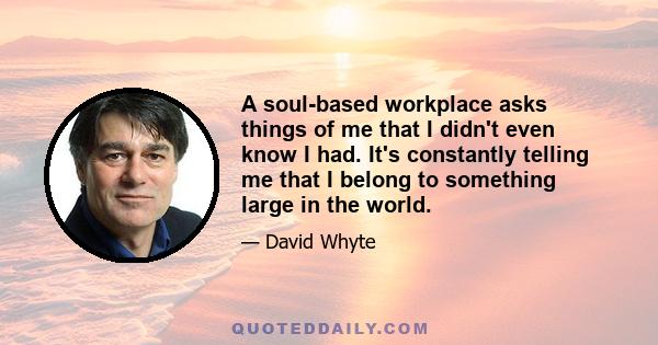 A soul-based workplace asks things of me that I didn't even know I had. It's constantly telling me that I belong to something large in the world.