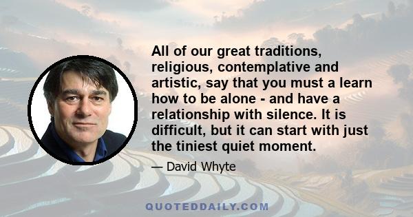 All of our great traditions, religious, contemplative and artistic, say that you must a learn how to be alone - and have a relationship with silence. It is difficult, but it can start with just the tiniest quiet moment.