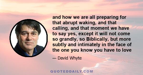 and how we are all preparing for that abrupt waking, and that calling, and that moment we have to say yes, except it will not come so grandly, so Biblically, but more subtly and intimately in the face of the one you