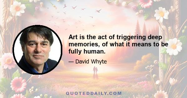 Art is the act of triggering deep memories, of what it means to be fully human.