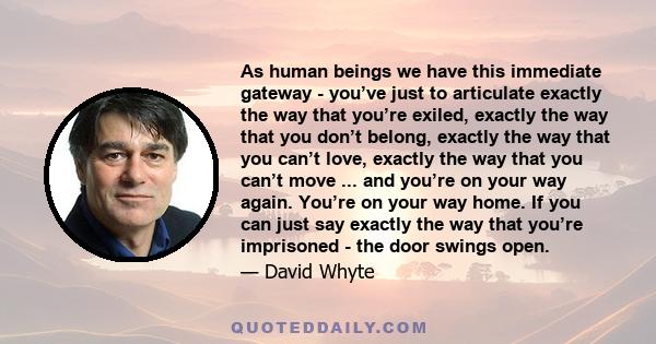 As human beings we have this immediate gateway - you’ve just to articulate exactly the way that you’re exiled, exactly the way that you don’t belong, exactly the way that you can’t love, exactly the way that you can’t