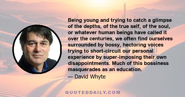 Being young and trying to catch a glimpse of the depths, of the true self, of the soul, or whatever human beings have called it over the centuries, we often find ourselves surrounded by bossy, hectoring voices trying to 