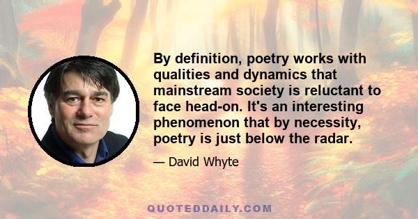 By definition, poetry works with qualities and dynamics that mainstream society is reluctant to face head-on. It's an interesting phenomenon that by necessity, poetry is just below the radar.