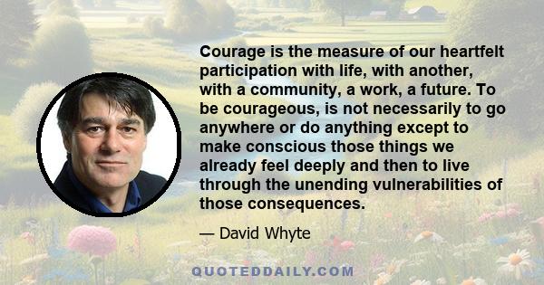 Courage is the measure of our heartfelt participation with life, with another, with a community, a work, a future. To be courageous, is not necessarily to go anywhere or do anything except to make conscious those things 