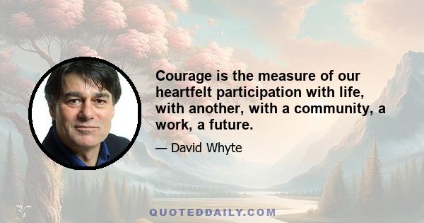 Courage is the measure of our heartfelt participation with life, with another, with a community, a work, a future.