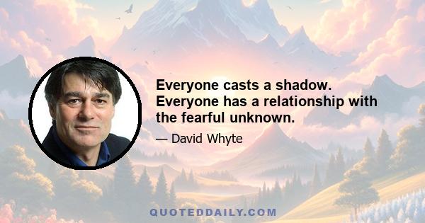 Everyone casts a shadow. Everyone has a relationship with the fearful unknown.