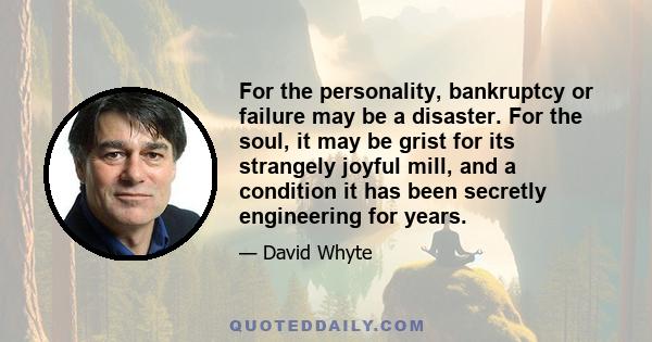 For the personality, bankruptcy or failure may be a disaster. For the soul, it may be grist for its strangely joyful mill, and a condition it has been secretly engineering for years.