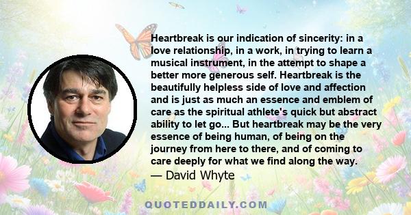 Heartbreak is our indication of sincerity: in a love relationship, in a work, in trying to learn a musical instrument, in the attempt to shape a better more generous self. Heartbreak is the beautifully helpless side of