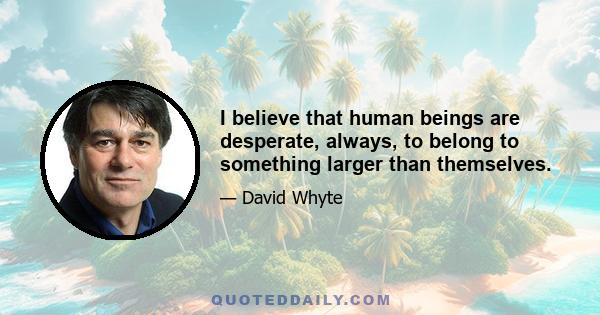 I believe that human beings are desperate, always, to belong to something larger than themselves.