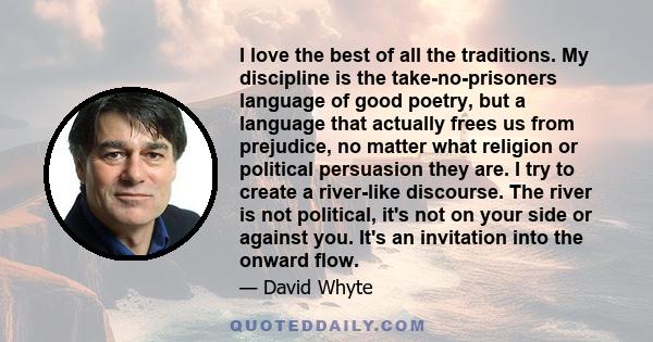 I love the best of all the traditions. My discipline is the take-no-prisoners language of good poetry, but a language that actually frees us from prejudice, no matter what religion or political persuasion they are. I