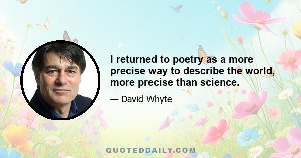 I returned to poetry as a more precise way to describe the world, more precise than science.