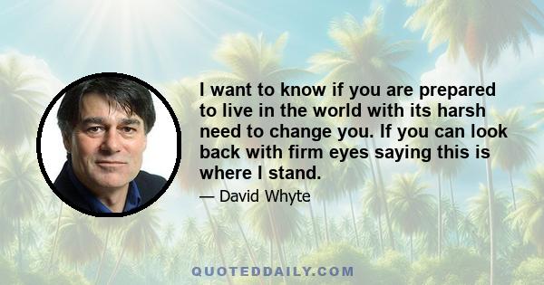 I want to know if you are prepared to live in the world with its harsh need to change you. If you can look back with firm eyes saying this is where I stand.