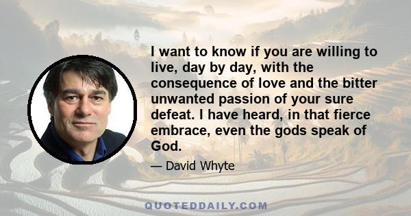 I want to know if you are willing to live, day by day, with the consequence of love and the bitter unwanted passion of your sure defeat. I have heard, in that fierce embrace, even the gods speak of God.