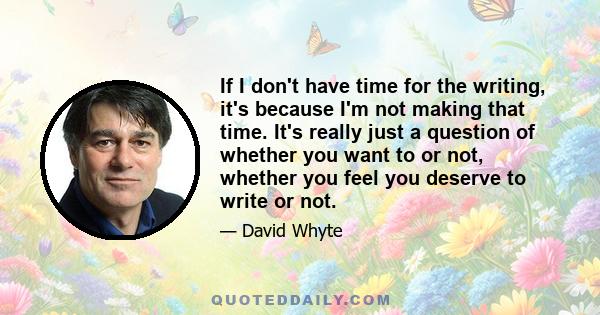 If I don't have time for the writing, it's because I'm not making that time. It's really just a question of whether you want to or not, whether you feel you deserve to write or not.