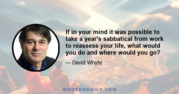 If in your mind it was possible to take a year's sabbatical from work to reassess your life, what would you do and where would you go?