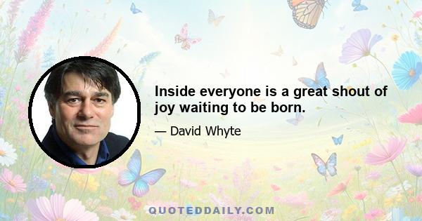 Inside everyone is a great shout of joy waiting to be born.