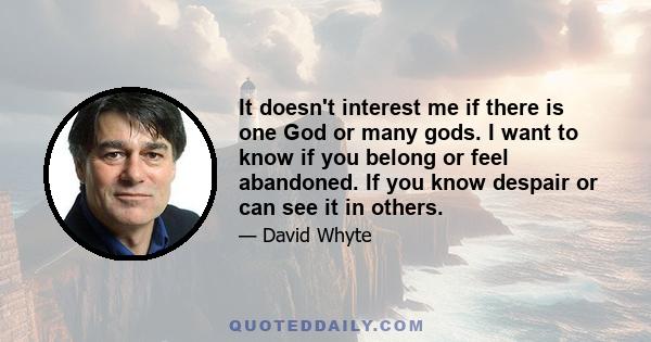 It doesn't interest me if there is one God or many gods. I want to know if you belong or feel abandoned. If you know despair or can see it in others.