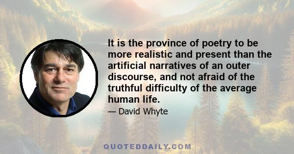 It is the province of poetry to be more realistic and present than the artificial narratives of an outer discourse, and not afraid of the truthful difficulty of the average human life.