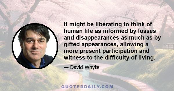 It might be liberating to think of human life as informed by losses and disappearances as much as by gifted appearances, allowing a more present participation and witness to the difficulty of living.