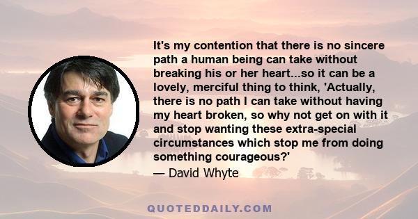 It's my contention that there is no sincere path a human being can take without breaking his or her heart...so it can be a lovely, merciful thing to think, 'Actually, there is no path I can take without having my heart