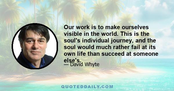 Our work is to make ourselves visible in the world. This is the soul's individual journey, and the soul would much rather fail at its own life than succeed at someone else's.