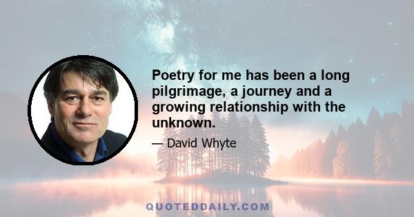 Poetry for me has been a long pilgrimage, a journey and a growing relationship with the unknown.