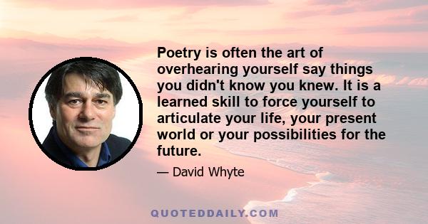 Poetry is often the art of overhearing yourself say things you didn't know you knew. It is a learned skill to force yourself to articulate your life, your present world or your possibilities for the future.