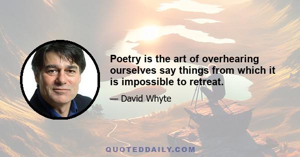 Poetry is the art of overhearing ourselves say things from which it is impossible to retreat.