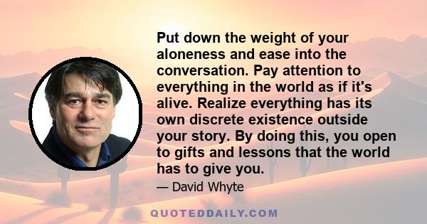 Put down the weight of your aloneness and ease into the conversation. Pay attention to everything in the world as if it's alive. Realize everything has its own discrete existence outside your story. By doing this, you