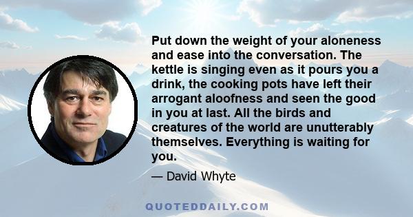 Put down the weight of your aloneness and ease into the conversation. The kettle is singing even as it pours you a drink, the cooking pots have left their arrogant aloofness and seen the good in you at last. All the