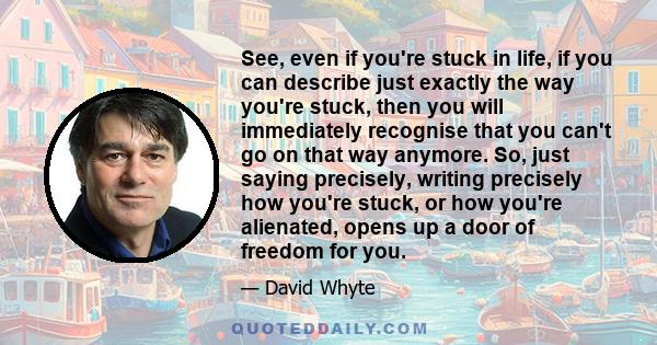 See, even if you're stuck in life, if you can describe just exactly the way you're stuck, then you will immediately recognise that you can't go on that way anymore. So, just saying precisely, writing precisely how