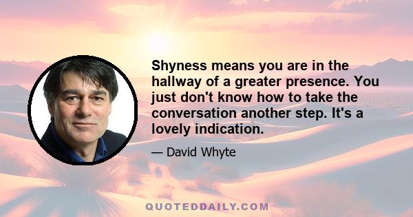 Shyness means you are in the hallway of a greater presence. You just don't know how to take the conversation another step. It's a lovely indication.