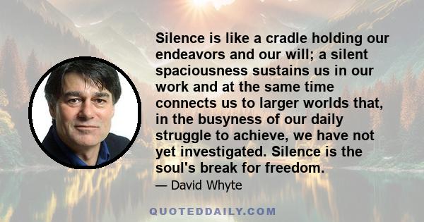 Silence is like a cradle holding our endeavors and our will; a silent spaciousness sustains us in our work and at the same time connects us to larger worlds that, in the busyness of our daily struggle to achieve, we