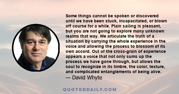 Some things cannot be spoken or discovered until we have been stuck, incapacitated, or blown off course for a while. Plain sailing is pleasant, but you are not going to explore many unknown realms that way. We