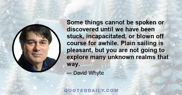 Some things cannot be spoken or discovered until we have been stuck, incapacitated, or blown off course for awhile. Plain sailing is pleasant, but you are not going to explore many unknown realms that way.