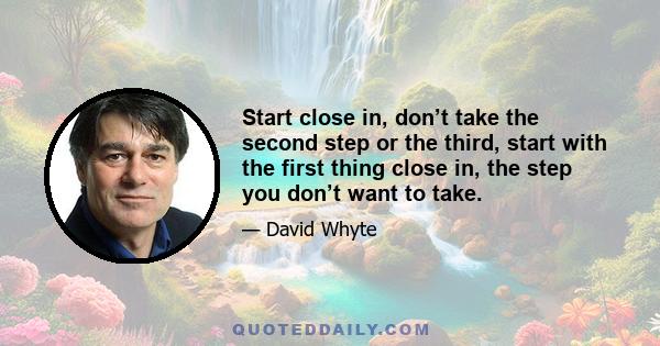 Start close in, don’t take the second step or the third, start with the first thing close in, the step you don’t want to take.