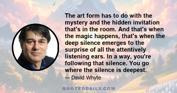 The art form has to do with the mystery and the hidden invitation that's in the room. And that's when the magic happens, that's when the deep silence emerges to the surprise of all the attentively listening ears. In a