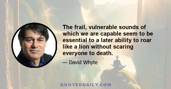 The frail, vulnerable sounds of which we are capable seem to be essential to a later ability to roar like a lion without scaring everyone to death.