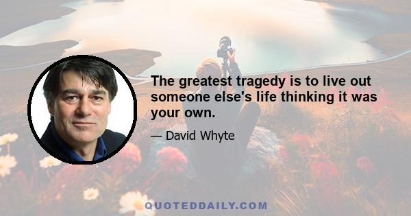 The greatest tragedy is to live out someone else's life thinking it was your own.