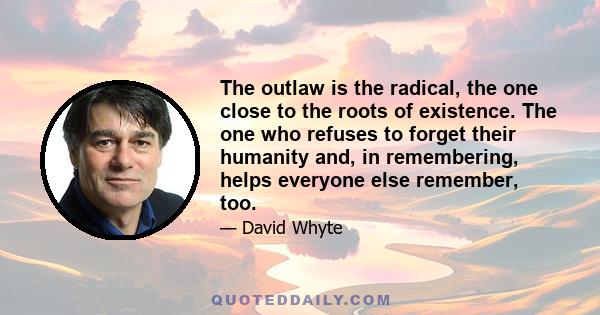 The outlaw is the radical, the one close to the roots of existence. The one who refuses to forget their humanity and, in remembering, helps everyone else remember, too.