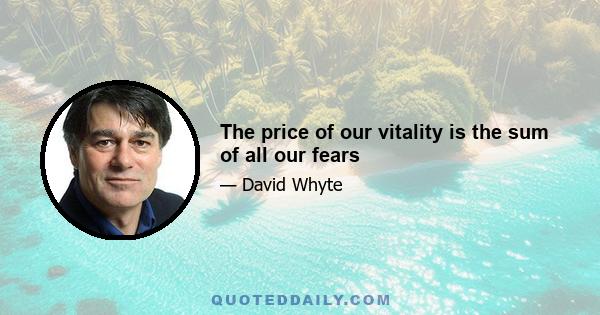 The price of our vitality is the sum of all our fears